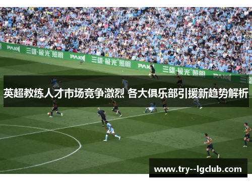 英超教练人才市场竞争激烈 各大俱乐部引援新趋势解析