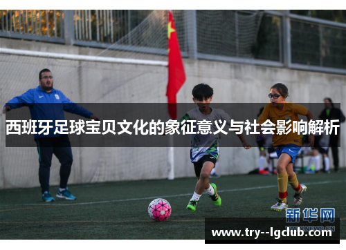 西班牙足球宝贝文化的象征意义与社会影响解析 西班牙足球宝贝文化的象征意义与社会影响解析
