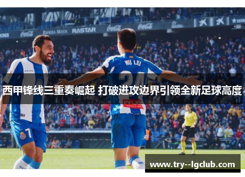 西甲锋线三重奏崛起 打破进攻边界引领全新足球高度