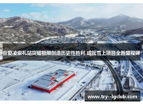 谷爱凌崇礼站突破极限创造历史性胜利 成就雪上项目全新里程碑 谷爱凌崇礼站突破极限创造历史性胜利 成就雪上项目全新里程碑