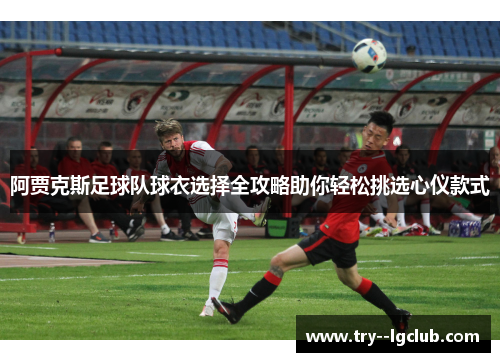 阿贾克斯足球队球衣选择全攻略助你轻松挑选心仪款式