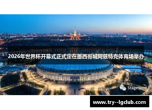 2026年世界杯开幕式正式定在墨西哥城阿兹特克体育场举办