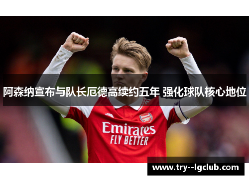 阿森纳宣布与队长厄德高续约五年 强化球队核心地位 阿森纳宣布与队长厄德高续约五年 强化球队核心地位