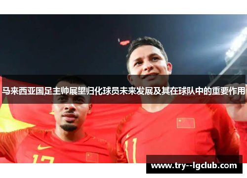 马来西亚国足主帅展望归化球员未来发展及其在球队中的重要作用